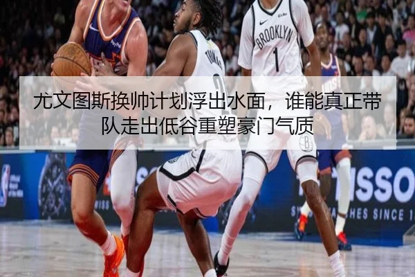 尤文图斯换帅计划浮出水面，谁能真正带队走出低谷重塑豪门气质
